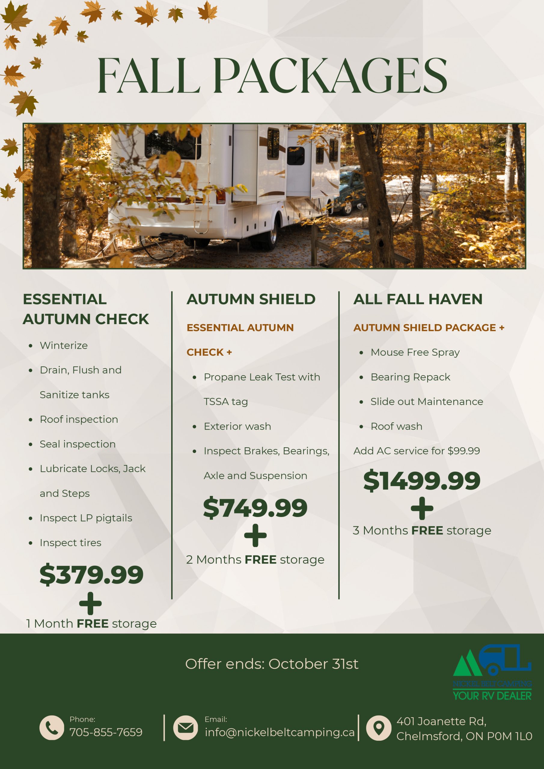 Fall Packages. Essential Autumn Check: winterize; drain, flush and sanitize tanks; roof inspection; seal inspection; lubricate locks, jack and steps; inspect LP pigtails; inspect tires — $379.99 + 1 Month FREE storage. Autumn Shield: Essential Autumn Check + propane leak test with TSSA tag, exterior wash, inspect brakes, bearings, axle and suspension — $749.99 + 2 Months FREE storage. All Fall Haven: Autumn Shield package + Mouse Free spray, bearing repack, slide out maintenance, roof wash; add AC service for $99.99 — $1499.99 + 3 Months FREE storage. Offer ends: October 31st. Phone: 705-855-7659. Email: info@nickelbeltcamping.ca. 401 Joanette Rd, Chelmsford, ON P0M 1L0